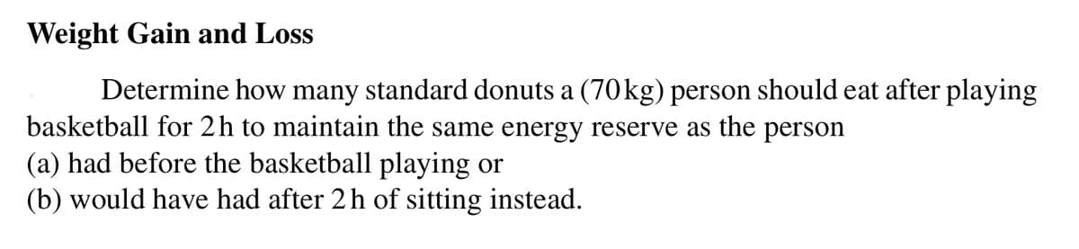 Weight Gain and Loss
Determine how many standard donuts a (70kg) person should eat after playing
basketball for 2h to maintain the same energy reserve as the person
(a) had before the basketball playing or
(b) would have had after 2h of sitting instead.
