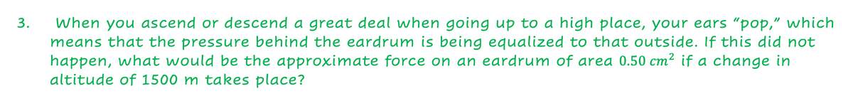 When you ascend or descend a great deal when going up to a high place, your ears "pop," which
means that the pressure behind the eardrum is being equalized to that outside. If this did not
happen, what would be the approximate force on an eardrum of area 0.50 cm² if a change in
altitude of 1500 m takes place?
3.
