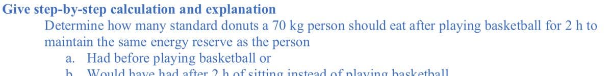 Give step-by-step calculation and explanation
Determine how many standard donuts a 70 kg person should eat after playing basketball for 2 h to
maintain the same energy reserve as the person
a. Had before playing basketball or
h
Would have had after 2 h of sitting instead of nlaving baskethall
