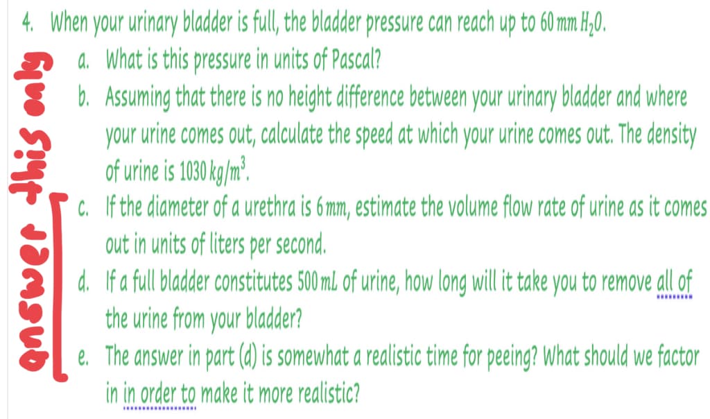4. When your urinary bladder is full, the bladder pressure can reach up to 60 mm H,0.
a. What is this pressure in units of Pascal?
b. Assuming that there is no height difference between your urinary bladder and where
your urine comes out, calculate the speed at which your urine comes out. The density
of urine is 1030 kg/m².
c. If the diameter of a urethra is 6mm, estimate the volume flow rate of urine as it comes
out in units of liters per second.
d. If a full bladder constitutes 500 ml of urine, how long will it take you to remove all of
the urine from your bladder?
e. The answer in part (d) is somewhat a realistic time for peeing? What should we factor
..........
in in order to make it more realistic?
... .........
