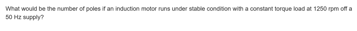 What would be the number of poles if an induction motor runs under stable condition with a constant torque load at 1250 rpm off a
50 Hz supply?
