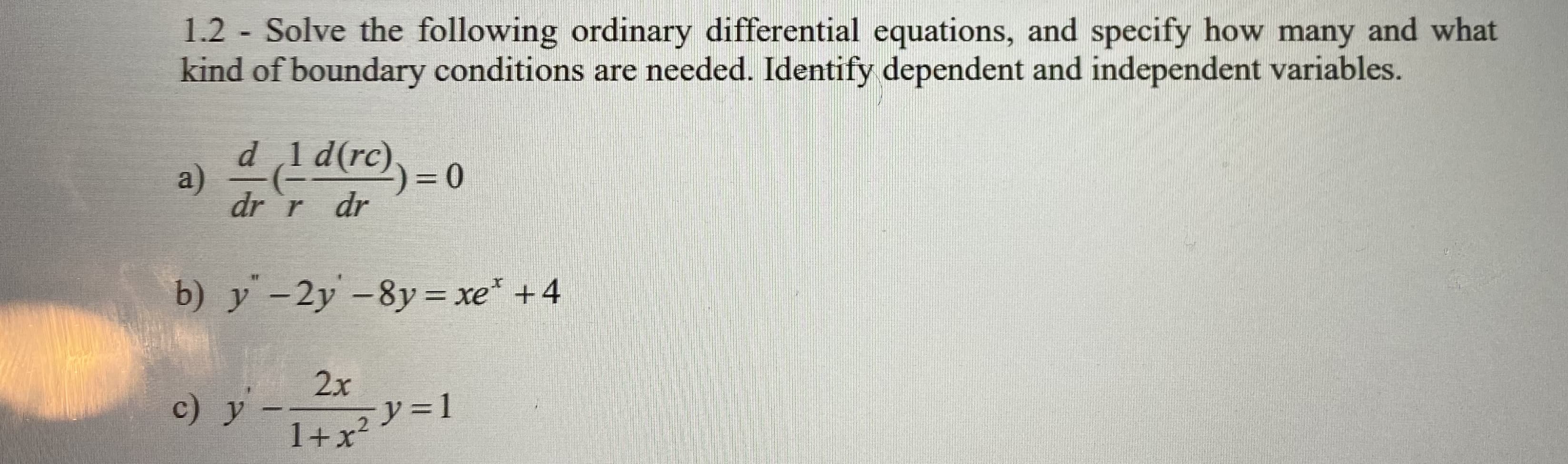 1.2 Solve the following ordinary differential equations, and specify how many and what
kind of boundary conditions are needed. Identify dependent and independent variables.
d 1d(rc),= 0
dr `r dr
b) y -2y -8y= xe* +4
%3D
2x
c) y
1+x²V=1
