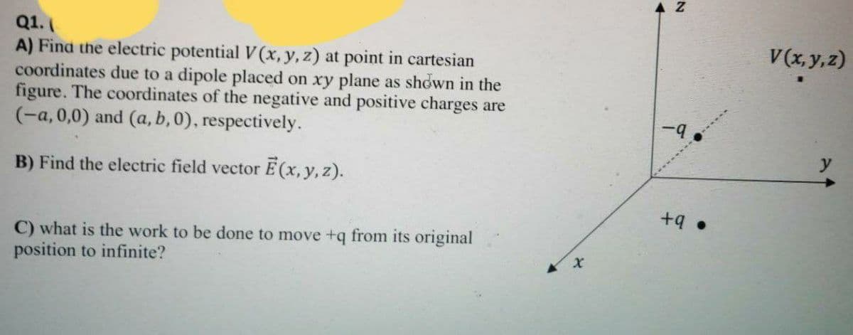 A Z
Q1.
A) Find the electric potential V (x, y, z) at point in cartesian
coordinates due to a dipole placed on xy plane as shown in the
figure. The coordinates of the negative and positive charges are
(-a, 0,0) and (a, b, 0), respectively.
V(x, y,z)
B) Find the electric field vector E(x, y, z).
• b+
C) what is the work to be done to move +q from its original
position to infinite?
