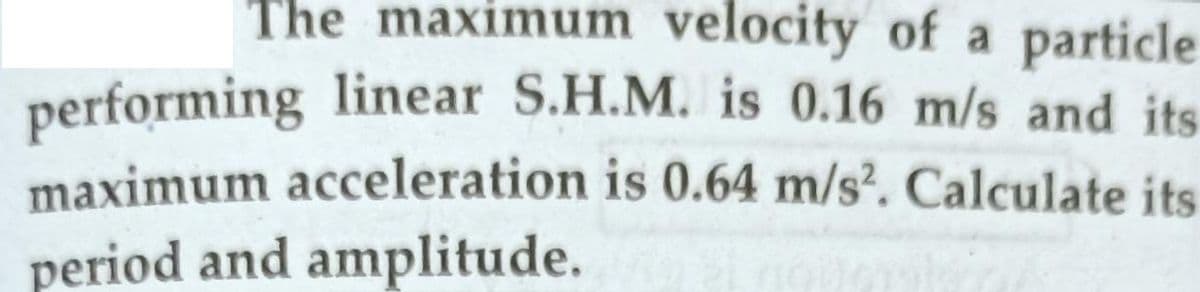 The maximum velocity of a particle
performing linear S.H.M. is 0.16 m/s and its
maximum acceleration is 0.64 m/s. Calculate its
period and amplitude.
