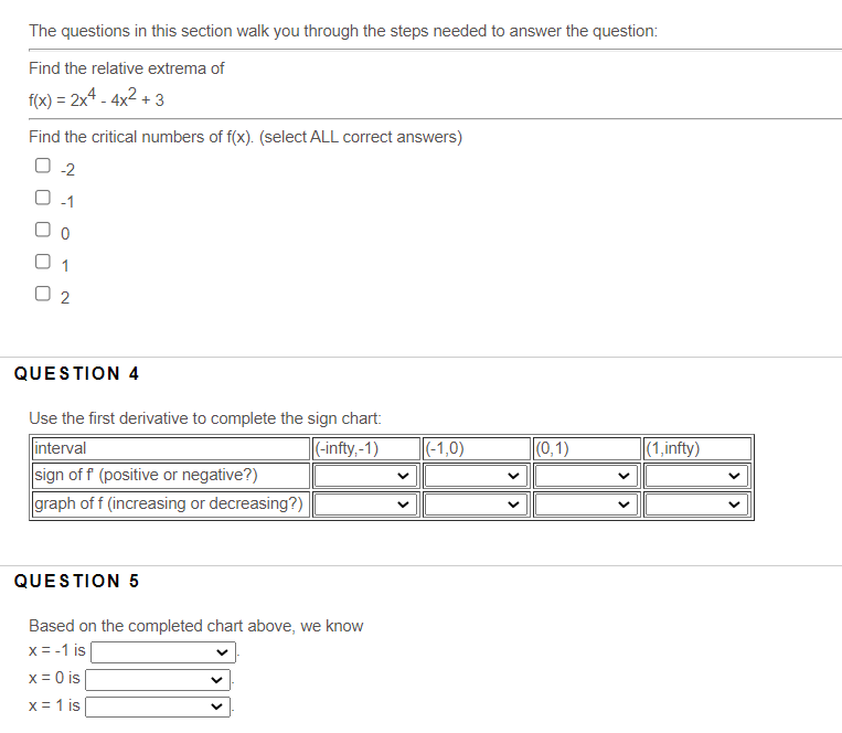 The questions in this section walk you through the steps needed to answer the question:
Find the relative extrema of
f(x) = 2x4 - 4x2 + 3
Find the critical numbers of f(x). (select ALL correct answers)
O-1
O 1
O 2
QUESTION 4
Use the first derivative to complete the sign chart:
interval
sign of f (positive or negative?)
graph of f (increasing or decreasing?)
-infty,-1)
|(-1,0)
(0,1)
(1,infty)
QUESTION 5
Based on the completed chart above, we know
x = -1 is|
x = 0 is
x = 1 is
