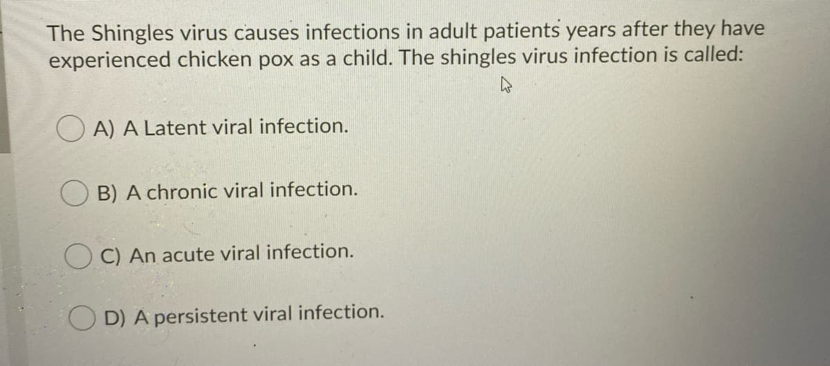 The Shingles virus causes infections in adult patients years after they have
experienced chicken pox as a child. The shingles virus infection is called:
O A) A Latent viral infection.
B) A chronic viral infection.
C) An acute viral infection.
OD) A persistent viral infection.
