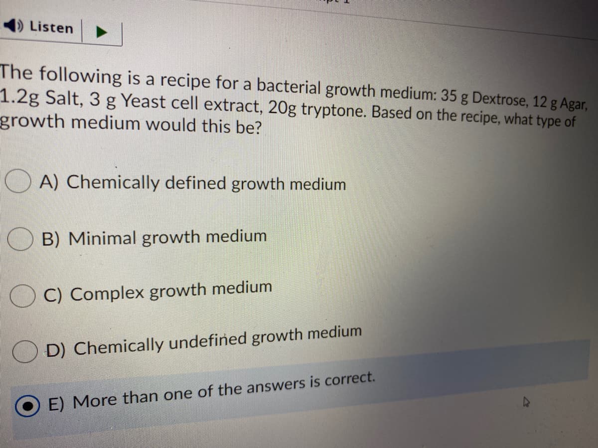 Listen
The following is a recipe for a bacterial growth medium: 35 g Dextrose, 12 g Agar,
1.2g Salt, 3 g Yeast cell extract, 20g tryptone. Based on the recipe, what type of
growth medium would this be?
A) Chemically defined growth medium
B) Minimal growth medium
C) Complex growth medium
D) Chemically undefined growth medium
E) More than one of the answers is correct.
