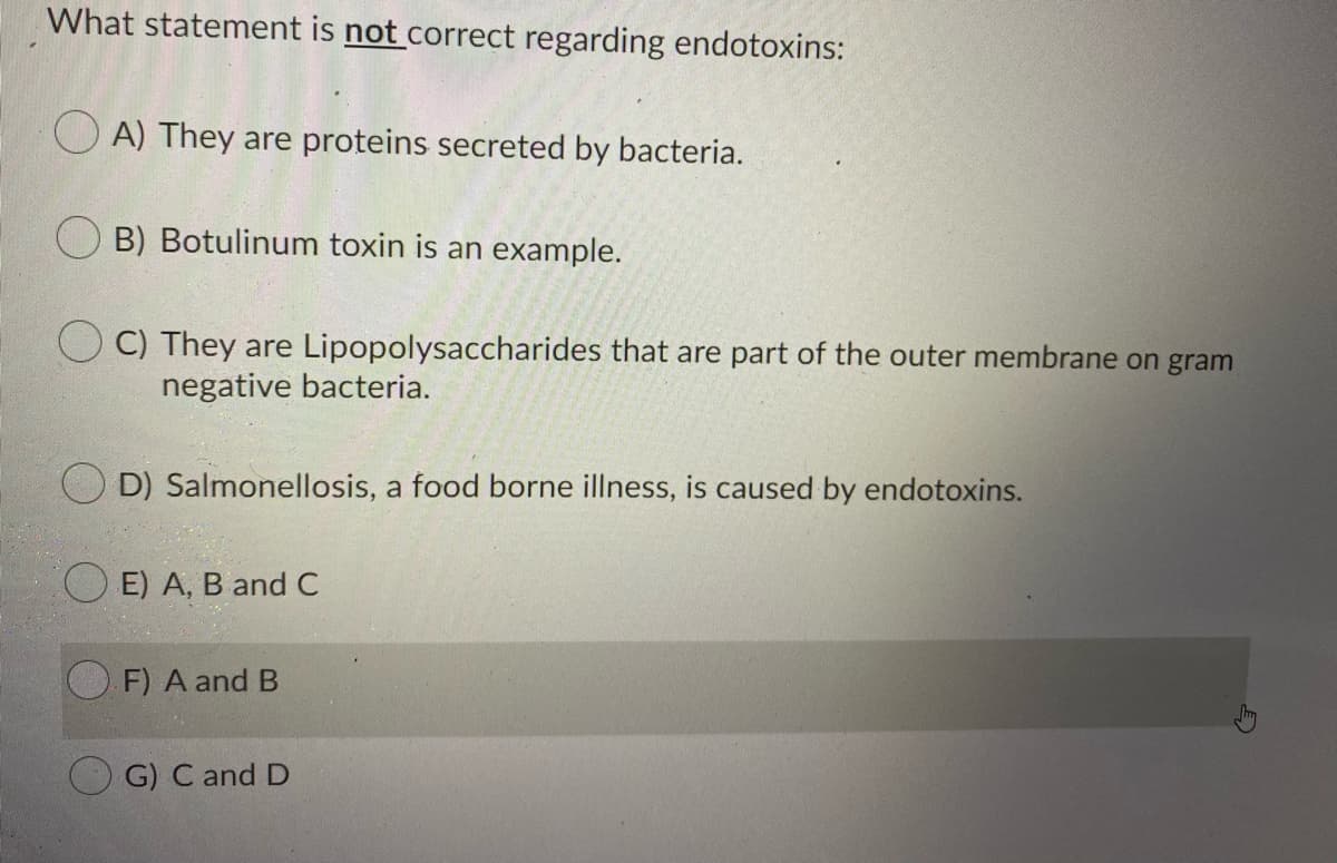What statement is not correct regarding endotoxins:
O A) They are proteins secreted by bacteria.
O B) Botulinum toxin is an example.
C) They are Lipopolysaccharides that are part of the outer membrane on gram
negative bacteria.
D) Salmonellosis, a food borne illness, is caused by endotoxins.
O E) A, B and C
F) A and B
G) C and D
