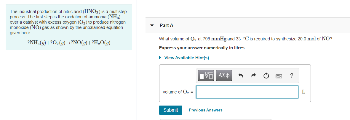 The industrial production of nitric acid (HNO3) is a multistep
process. The first step is the oxidation of ammonia (NH3)
over a catalyst with excess oxygen (O2) to produce nitrogen
monoxide (NO) gas as shown by the unbalanced equation
given here:
Part A
What volume of O, at 798 mmHg and 33 °C is required to synthesize 20.0 mol of NO?
?NH3(9)+?O2(g)→?NO(g)+?H,O(g)
Express your answer numerically in litres.
• View Available Hint(s)
Hνα ΑΣφ
volume of O2 =
L
Submit
Previous Answers
