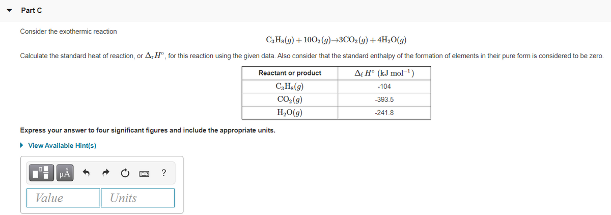 Part C
Consider the exothermic reaction
C3H$ (g) + 100, (g)→3CO2 (g) + 4H2O(g)
Calculate the standard heat of reaction, or AH°, for this reaction using the given data. Also consider that the standard enthalpy of the formation of elements in their pure form is considered to be zero.
Reactant or product
Af H° (kJ mol 1)
C,Hs(9)
-104
CO2(9)
-393.5
H2O(g)
-241.8
Express your answer to four significant figures and include the appropriate units.
• View Available Hint(s)
HA
Value
Units
