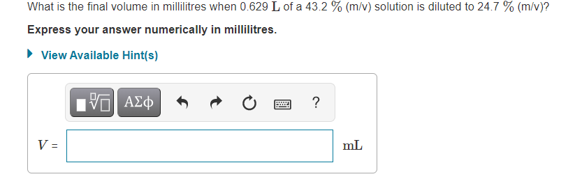 What is the final volume in millilitres when 0.629 L of a 43.2 % (m/v) solution is diluted to 24.7 % (m/v)?
Express your answer numerically in millilitres.
• View Available Hint(s)
ΑΣφ
?
V =
mL
