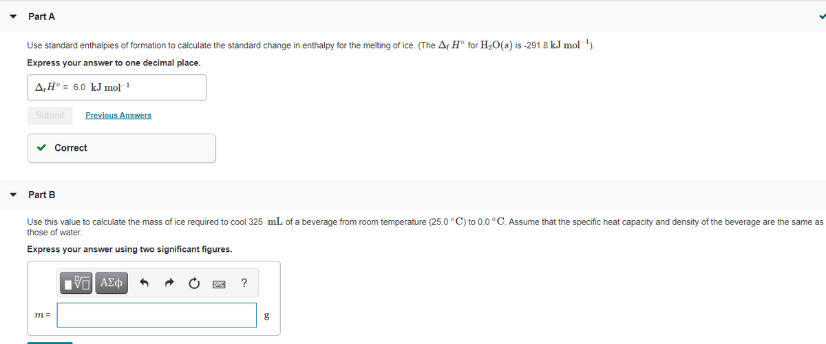 Part A
Use standard enthalpies of formation to calculate the standard change in enthalpy for the melting of ice. (The Af H° for H2O(s) is -291.8 kJ mol )
Express your answer to one decimal place.
A,H° = 6.0 kJ mol 1
Submit
Previous Answers
v Correct
Part B
Use this value to calculate the mass of ice required to cool 325 mL of a beverage from room temperature (25.0 °C) to 0.0 °C. Assume that the specific heat capacity and density of the beverage are the same as
those of water.
Express your answer using two significant figures.
Πνα ΑΣφ
?
m =
