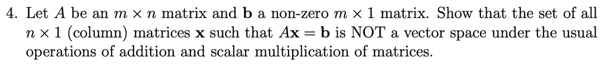 4. Let A be an m x n matrix and b a non-zero m x1 matrix. Show that the set of all
n x 1 (column) matrices x such that Ax = b is NOT a vector space under the usual
operations of addition and scalar multiplication of matrices.
