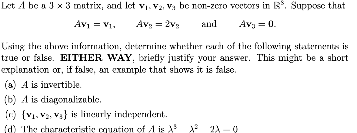 Let A be a 3 × 3 matrix, and let v1, V2, V3 be non-zero vectors in R³. Suppose that
Avi
= V1,
Av2 = 2v2
and
Av3 = 0.
Using the above information, determine whether each of the following statements is
true or false. EITHER WAY, briefly justify your answer. This might be a short
explanation or, if false, an example that shows it is false.
(a) A is invertible.
(b) A is diagonalizable.
(c) {V1, V2, V3} is linearly independent.
(d) The characteristic equation of A is –X² – 2A = 0
