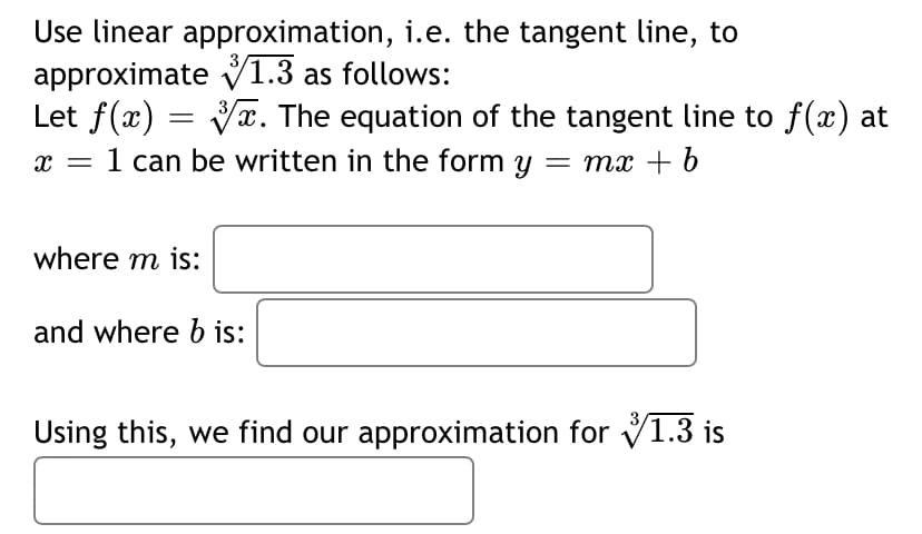 Use linear approximation, i.e. the tangent line, to
approximate V1.3 as follows:
Let f(x) = Vx. The equation of the tangent line to f(x) at
1 can be written in the form y = mx + b
x =
where m is:
and where b is:
Using this, we find our approximation for V1.3 is
