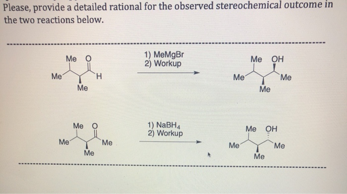 Please, provide a detailed rational for the observed stereochemical outcome in
the two reactions below.
1) MeMgBr
2) Workup
Me O
Me OH
Me
TH.
Me
Me
Me
Me
1) NaBH4
2) Workup
Me O
Ме ОН
Me
Me
Me
Me
Me
Me
