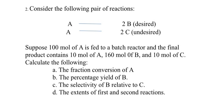 2. Consider the following pair of reactions:
2 B (desired)
2 C (undesired)
A
A
Suppose 100 mol of A is fed to a batch reactor and the final
product contains 10 mol of A, 160 mol Of B, and 10 mol of C.
Calculate the following:
a. The fraction conversion of A
b. The percentage yield of B.
c. The selectivity of B relative to C.
d. The extents of first and second reactions.
