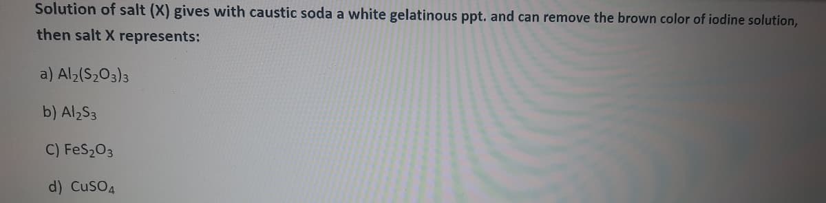 Solution of salt (X) gives with caustic soda a white gelatinous ppt. and can remove the brown color of iodine solution,
then salt X represents:
a) Al;(S2O3)3
b) Al2S3
C) FeS203
d) CuSO4
