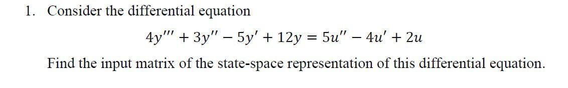 1. Consider the differential equation
4y" + 3y" - 5y' + 12y = 5u" – 4u' + 2u
Find the input matrix of the state-space representation of this differential equation.

