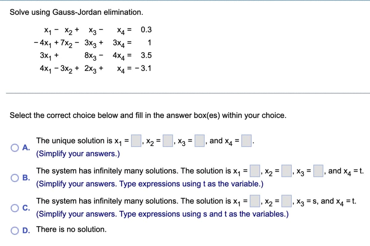 Solve using Gauss-Jordan elimination.
X1 - X2 +
0.3
X3 -
- 4x, + 7x2 - 3xg + 3x4 =
8x3 - 4x4 =
X4 =
%3D
1
3x1 +
3.5
4x, - 3x2 + 2x3 +
X4 = - 3.1
Select the correct choice below and fill in the answer box(es) within your choice.
The unique solution is x1
O A.
(Simplify your answers.)
|, X3 =
and x4
%3D
%3D
%3D
The system has infinitely many solutions. The solution is x, = , x2 =, X3 =
В.
(Simplify your answers. Type expressions using t as the variable.)
and
X4
= t.
The system has infinitely many solutions. The solution is x, = , X2 =
X3 = s, and xa = t.
Oc.
(Simplify your answers. Type expressions using s and t as the variables.)
O D. There is no solution.
