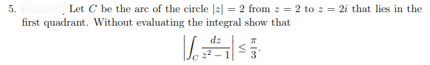 5.
Let C be the arc of the circle |2| = 2 from z = 2 to z = 2i that lies in the
first quadrant. Without evaluating the integral show that
dz
3
