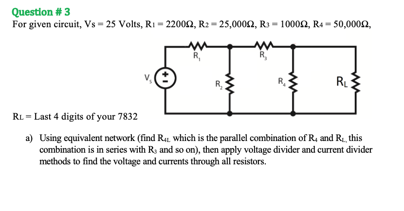 Question # 3
For given circuit, Vs = 25 Volts, R1 = 22002, R2 = 25,0002, R3 = 10002, R4 = 50,0002,
R,
R,
R,
RL
RL = Last 4 digits of your 7832
a) Using equivalent network (find R4L which is the parallel combination of R4 and R1, this
combination is in series with R3 and so on), then apply voltage divider and current divider
methods to find the voltage and currents through all resistors.
ww

