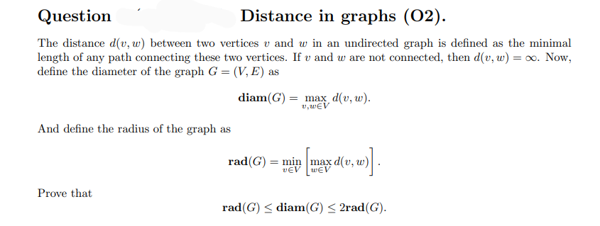 Question
Distance in graphs (02).
The distance d(v, w) between two vertices v and w in an undirected graph is defined as the minimal
length of any path connecting these two vertices. If v and w are not connected, then d(v, w) = o. Now,
define the diameter of the graph G = (V, E) as
diam(G) = max d(v, w).
v, wEV
And define the radius of the graph as
rad(G) = min max d(v, w)
vEV wEV
Prove that
rad(G) < diam(G) < 2rad(G).
