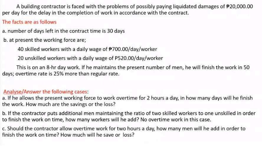 A building contractor is faced with the problems of possibly paying liquidated damages of $20,000.00
per day for the delay in the completion of work in accordance with the contract.
The facts are as follows
a. number of days left in the contract time is 30 days
b. at present the working force are;
40 skilled workers with a daily wage of $700.00/day/worker
20 unskilled workers with a daily wage of P520.00/day/worker
This is on an 8-hr day work. If he maintains the present number of men, he will finish the work in 50
days; overtime rate is 25% more than regular rate.
Analyse/Answer the following cases:
a. If he allows the present working force to work overtime for 2 hours a day, in how many days will he finish
the work. How much are the savings or the loss?
b. If the contractor puts additional men maintaining the ratio of two skilled workers to one unskilled in order
to finish the work on time, how many workers will he add? No overtime work in this case.
c. Should the contractor allow overtime work for two hours a day, how many men will he add in order to
finish the work on time? How much will he save or loss?