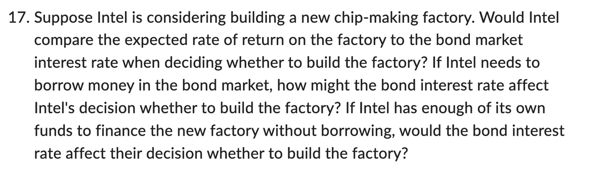 17. Suppose Intel is considering building a new chip-making factory. Would Intel
compare the expected rate of return on the factory to the bond market
interest rate when deciding whether to build the factory? If Intel needs to
borrow money in the bond market, how might the bond interest rate affect
Intel's decision whether to build the factory? If Intel has enough of its own
funds to finance the new factory without borrowing, would the bond interest
rate affect their decision whether to build the factory?