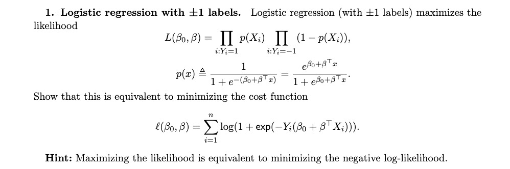1. Logistic regression with ±1 labels. Logistic regression (with ±1 labels) maximizes the
likelihood
L(Bo, B)= II P(Xi) II (1-p(Xi)),
i:Y₂=1
i:Yį=-1
1
eBo+3x
=
1+e-(Bo+BTx) 1+eo+T
p(x) =
Show that this is equivalent to minimizing the cost function
n
l(Bo, B) = log(1 + exp(-Y; (Bo + BTX;))).
i=1
Hint: Maximizing the likelihood is equivalent to minimizing the negative log-likelihood.