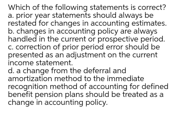Which of the following statements is correct?
a. prior year statements should always be
restated for changes in accounting estimates.
b. changes in accounting policy are always
handled in the current or prospective period.
C. correction of prior period error should be
presented as an adjustment on the current
income statement.
d. a change from the deferral and
amortization method to the immediate
recognition method of accounting for defined
benefit pension plans should be treated as a
change in accounting policy.

