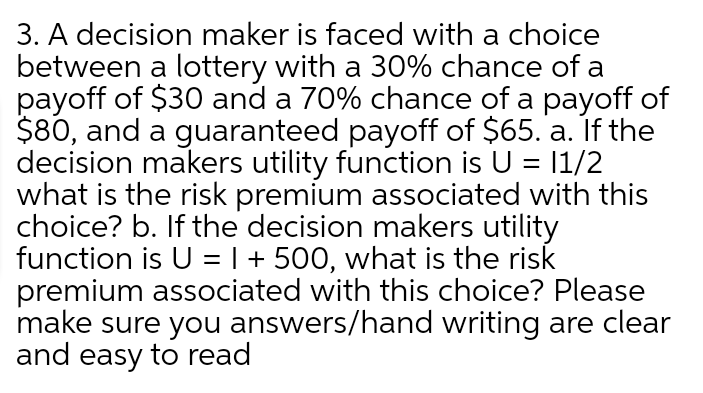 3. A decision maker is faced with a choice
between a lottery with a 30% chance of a
payoff of $30 and a 70% chance of a payoff of
$80, and a guaranteed payoff of $65. a. If the
decision makers utility function is U = 1/2
what is the risk premium associated with this
choice? b. If the decision makers utility
function is U = | + 500, what is the risk
premium associated with this choice? Please
make sure you answers/hand writing are clear
and easy to read
%3D
