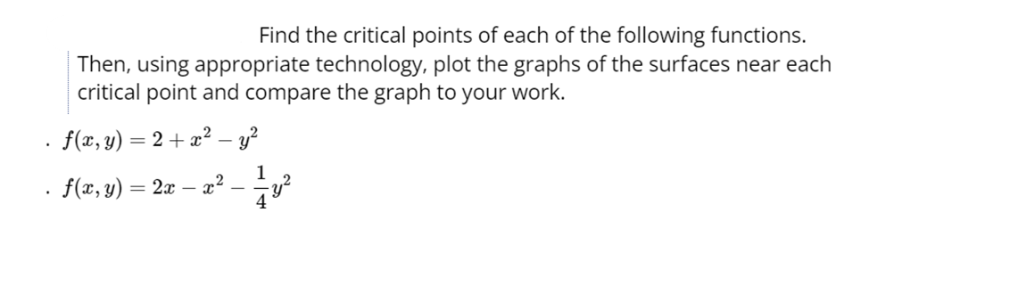 Find the critical points of each of the following functions.
Then, using appropriate technology, plot the graphs of the surfaces near each
critical point and compare the graph to your work.
f(x, y) = 2 + x² - y²
1
f(x, y) = 2x - x²
-y²
4