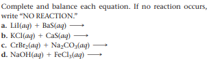 Complete and balance each equation. If no reaction occurs,
write "NO REACTION."
a. Lil(aq) + BaS(aq)
b. KCl(aq) + CaS(aq) →
c. CrBrz(ag) + Na,CO,(aq)
d. NaOH(ag) + FeCl3(aq)
