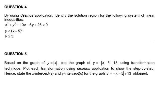 QUESTION 4
By using desmos application, identify the solution region for the following system of linear
inequalities:
x² + y? - 10x – 6y +26 < 0
y > (x - 5}
y 23
QUESTION 5
Based on the graph of y = |x|. plot the graph of y = x- 5|+13 using transformation
technique. Plot each transformation using desmos application to show the step-by-step.
Hence, state the x-intercept(s) and y-intercept(s) for the graph y = -x - 5|+13 obtained.
