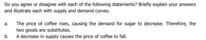 Do you agree or disagree with each of the following statements? Briefly explain your answers
and illustrate each with supply and demand curves.
The price of coffee rises, causing the demand for sugar to decrease. Therefore, the
two goods are substitutes.
A decrease in supply causes the price of coffee to fall.
а.
b.
