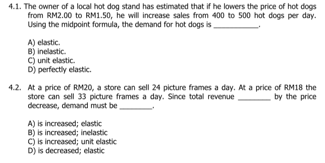 4.1. The owner of a local hot dog stand has estimated that if he lowers the price of hot dogs
from RM2.00 to RM1.50, he will increase sales from 400 to 500 hot dogs per day.
Using the midpoint formula, the demand for hot dogs is.
A) elastic.
B) inelastic.
C) unit elastic.
D) perfectly elastic.
4.2. At a price of RM20, a store can sell 24 picture frames a day. At a price of RM18 the
store can sell 33 picture frames a day. Since total revenue
decrease, demand must be
by the price
A) is increased; elastic
B) is increased; inelastic
C) is increased; unit elastic
D) is decreased; elastic

