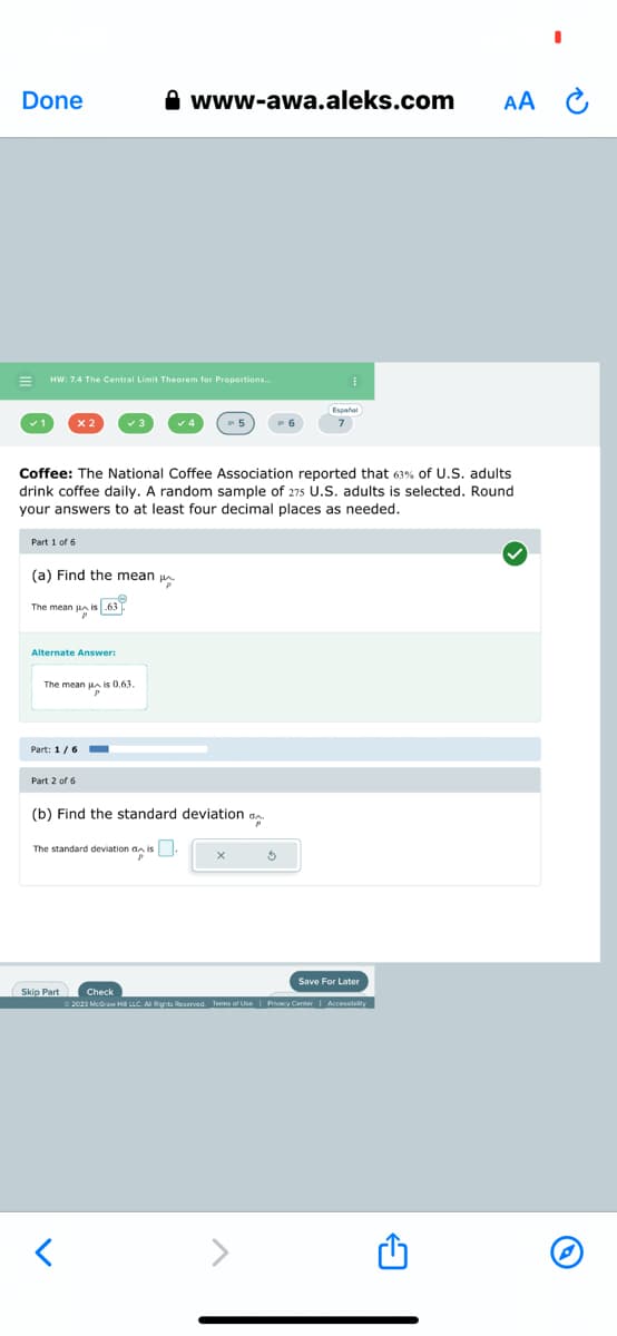 Done
E HW: 7.4 The Central Limit Theorem for Proportions...
Part 1 of 6
x 2
(a) Find the mean
The mean is 63
Coffee: The National Coffee Association reported that 63% of U.S. adults
drink coffee daily. A random sample of 275 U.S. adults is selected. Round
your answers to at least four decimal places as needed.
Alternate Answer:
The mean is 0.63.
Part: 1/6 -
Part 2 of 6
www-awa.aleks.com
Skip Part
th
(b) Find the standard deviation
The standard deviation dis.
X
I
5
Español
Save For Later
AA C
Check
© 2023 McGraw Hill LLC. All Rights Reserved. Terms of Use | Privacy Center | Accessibility