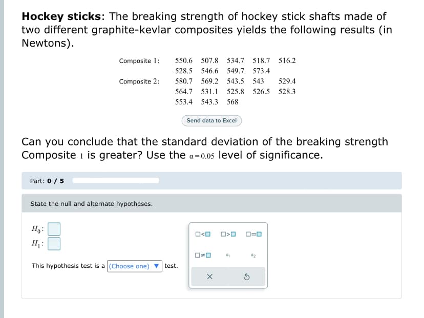 Hockey sticks: The breaking strength of hockey stick shafts made of
two different graphite-kevlar composites yields the following results (in
Newtons).
Composite 1:
Composite 2:
Part: 0 / 5
Can you conclude that the standard deviation of the breaking strength
Composite 1 is greater? Use the a=0.05 level of significance.
State the null and alternate hypotheses.
550.6 507.8 534.7 518.7 516.2
528.5 546.6 549.7 573.4
580.7 569.2 543.5 543 529.4
564.7 531.1 525.8 526.5 528.3
553.4 543.3 568
Ho
H₁:
This hypothesis test is a (Choose one)
Send data to Excel
test.
O<O
O>O
☐☐ 0₂
X
0=0
02