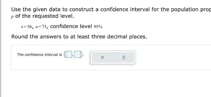 Use the given data to construct a confidence interval for the population prop
p of the requested level.
x=56, n=73, confidence level 95%
Round the answers to at least three decimal places.
The confidence interval is 30.
X
5