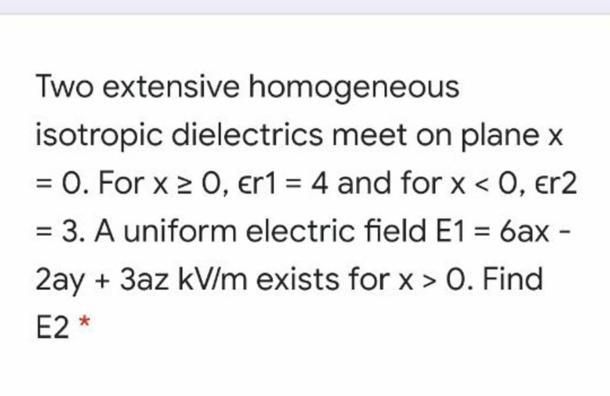 Two extensive homogeneous
isotropic dielectrics meet on plane x
= 0. For x 2 0, er1 = 4 and for x < 0, er2
3. A uniform electric field E1 = 6ax -
2ay + 3az kV/m exists for x > 0. Find
E2 *
