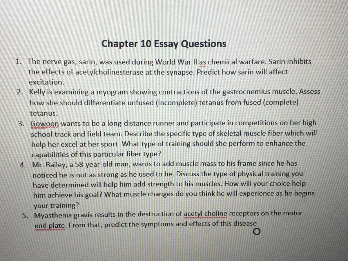 Chapter 10 Essay Questions
1. The nerve gas, sarin, was used during World War Il as chemical warfare. Sarin inhibits
the effects of acetylcholinesterase at the synapse. Predict how sarin will affect
excitation.
2. Kelly is examining a myogram showing contractions of the gastrocnemius muscle. Assess
how she should differentiate unfused (incomplete) tetanus from fused (complete)
tetanus.
3. Gowoon wants to be a long-distance runner and participate in competitions on her high
school track and field team. Describe the
ecific type of skeletal muscle fiber which will
help her excel at her sport. What type of training should she perform to enhance the
capabilities of this particular fiber type?
4. Mr. Bailey, a 58-year-old man, wants to add muscle mass to his frame since he has
noticed he is not as strong as he used to be. Discuss the type of physical training you
have determined will help him add strength to his muscles. How will your choice help
him achieve his goal? What muscle changes do you think he will experience as he begins
your training?
5. Myasthenia gravis results in the destruction of acetyl choline receptors on the motor
end plate. From that, predict the symptoms and effects of this disease

