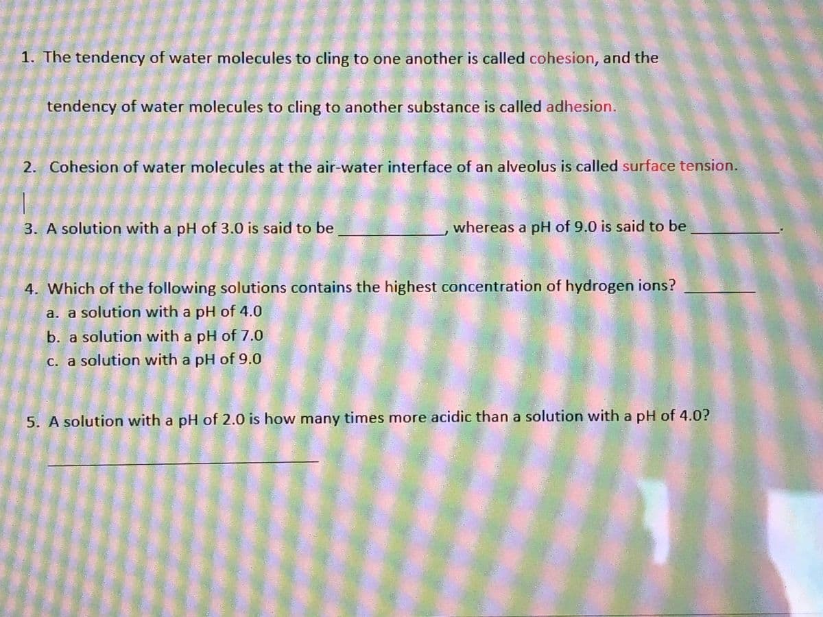 1. The tendency of water molecules to cling to one another is called cohesion, and the
tendency of water molecules to cling to another substance is called adhesion.
2. Cohesion of water molecules at the air-water interface of an alveolus is called surface tension.
3. A solution with a pH of 3.0 is said to be
whereas a pH of 9.0 is said to be
4. Which of the following solutions contains the highest concentration of hydrogen ions?
a. a solution with a pH of 4.0
b. a solution with a pH of 7.0
c. a solution with a pH of 9.0
5. A solution with a pH of 2.0 is how many times more acidic than a solution with a pH of 4.0?

