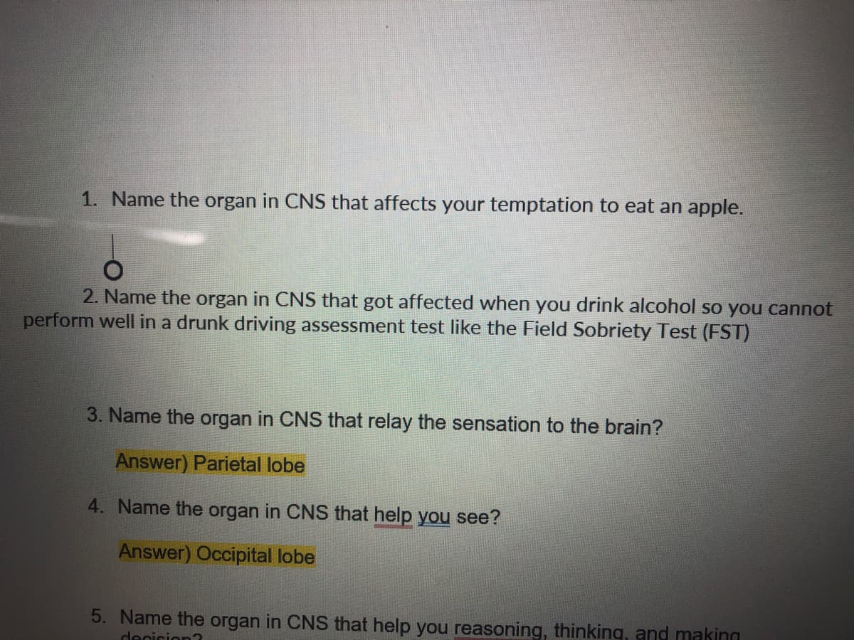 1. Name the organ in CNS that affects your temptation to eat an apple.
2. Name the organ in CNS that got affected when you drink alcohol so you cannot
perform well in a drunk driving assessment test like the Field Sobriety Test (FST)
3. Name the organ in CNS that relay the sensation to the brain?
Answer) Parietal lobe
4. Name the organ in CNS that help you see?
Answer) Occipital lobe
5. Name the organ in CNS that help you reasoning, thinking, and making
decicion?
