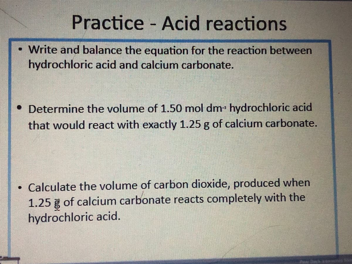 Practice
- Acid reactions
%3D
Write and balance the equation for the reaction between
hydrochloric acid and calcium carbonate.
• Determine the volume of 1.50 mol dm hydrochloric acid
that would react with exactly 1.25 g of calcium carbonate.
• Calculate the volume of carbon dioxide, produced when
1.25 g of calcium carbonate reacts completely with the
hydrochloric acid.
