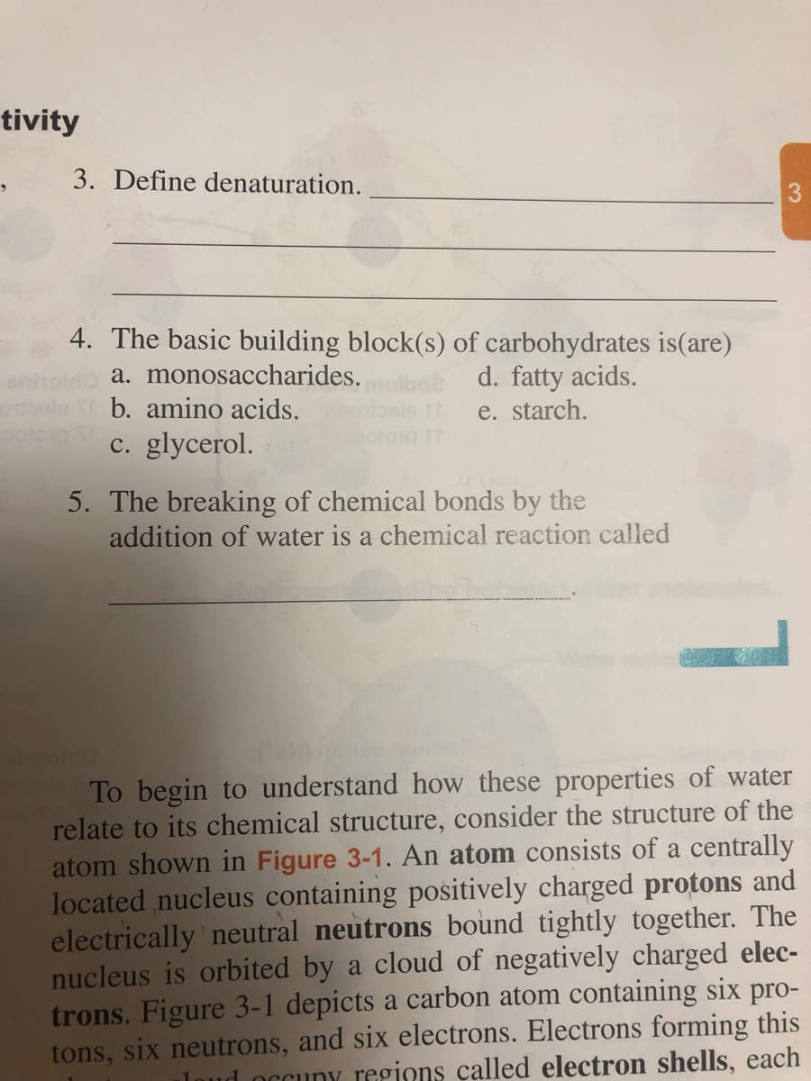 tivity
3. Define denaturation.
3
4. The basic building block(s) of carbohydrates is(are)
a. monosaccharides.
b. amino acids.
d. fatty acids.
e. starch.
c. glycerol.
5. The breaking of chemical bonds by the
addition of water is a chemical reaction called
To begin to understand how these properties of water
relate to its chemical structure, consider the structure of the
atom shown in Figure 3-1. An atom consists of a centrally
located nucleus containing positively charged protons and
electrically neutral neutrons bound tightly together. The
nucleus is orbited by a cloud of negatively charged elec-
trons. Figure 3-1 depicts a carbon atom containing six pro-
tons, six neutrons, and six electrons. Electrons forming this
loud occuny regions called electron shells, each
