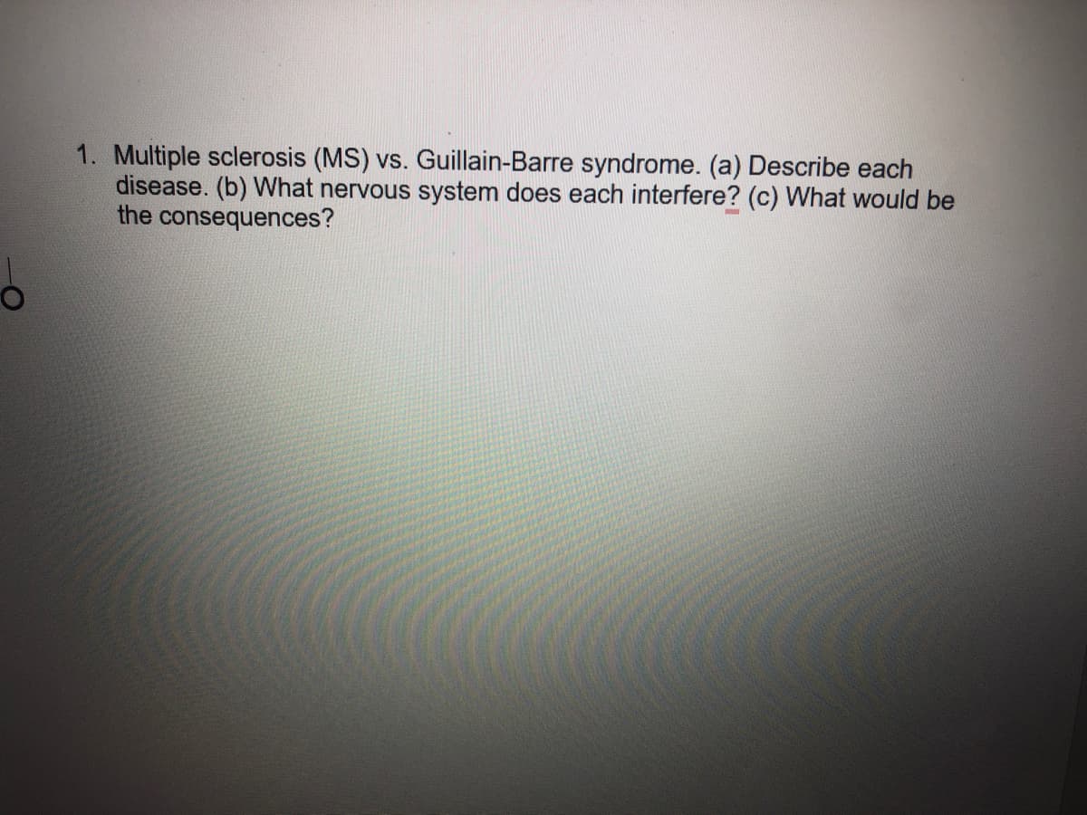 1. Multiple sclerosis (MS) vs. Guillain-Barre syndrome. (a) Describe each
disease. (b) What nervous system does each interfere? (c) What would be
the consequences?
