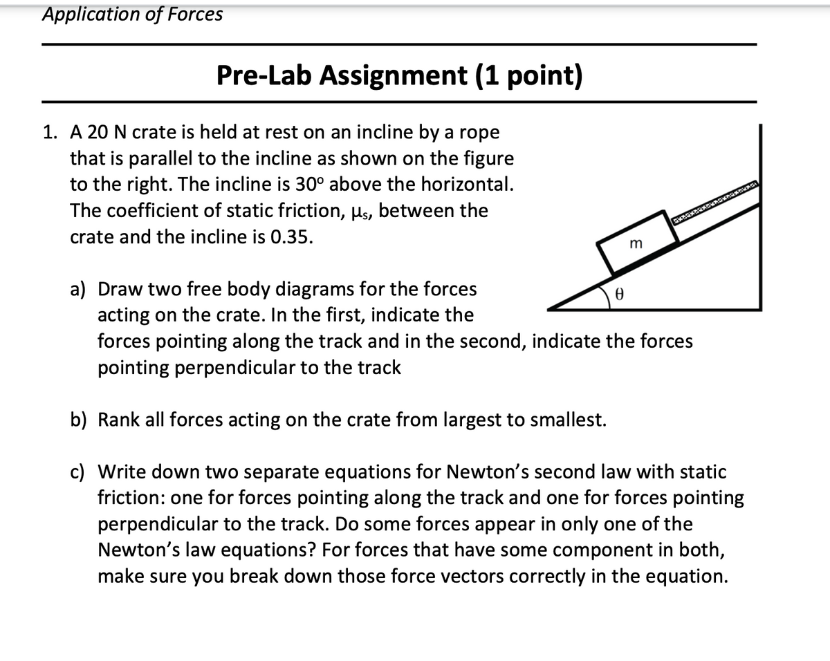 Application of Forces
Pre-Lab Assignment (1 point)
1. A 20 N crate is held at rest on an incline by a rope
that is parallel to the incline as shown on the figure
to the right. The incline is 30° above the horizontal.
The coefficient of static friction, Hs, between the
crate and the incline is 0.35.
a) Draw two free body diagrams for the forces
acting on the crate. In the first, indicate the
forces pointing along the track and in the second, indicate the forces
pointing perpendicular to the track
b) Rank all forces acting on the crate from largest to smallest.
c) Write down two separate equations for Newton's second law with static
friction: one for forces pointing along the track and one for forces pointing
perpendicular to the track. Do some forces appear in only one of the
Newton's law equations? For forces that have some component in both,
make sure you break down those force vectors correctly in the equation.
