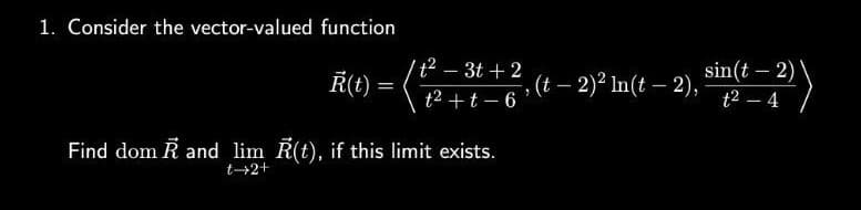 1. Consider the vector-valued function
R(t)
=
t² - 3t+2
t² + t-6
Find dom Rand lim R(t), if this limit exists.
t→2+
, (t - 2)² ln(t - 2),
sin(t - 2)
t² - 4