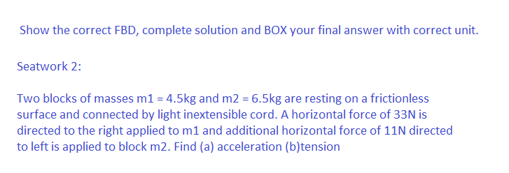 Show the correct FBD, complete solution and BOX your final answer with correct unit.
Seatwork 2:
Two blocks of masses m1 = 4.5kg and m2 = 6.5kg are resting on a frictionless
surface and connected by light inextensible cord. A horizontal force of 33N is
directed to the right applied to m1 and additional horizontal force of 11N directed
to left is applied to block m2. Find (a) acceleration (b)tension